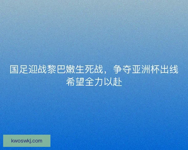 国足迎战黎巴嫩生死战，争夺亚洲杯出线希望全力以赴