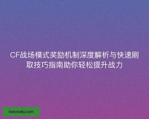 CF战场模式奖励机制深度解析与快速刷取技巧指南助你轻松提升战力