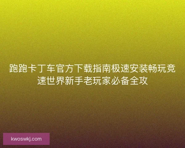 跑跑卡丁车官方下载指南极速安装畅玩竞速世界新手老玩家必备全攻