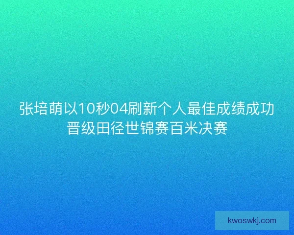 张培萌以10秒04刷新个人最佳成绩成功晋级田径世锦赛百米决赛