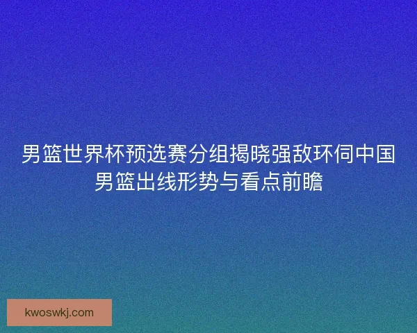 男篮世界杯预选赛分组揭晓强敌环伺中国男篮出线形势与看点前瞻