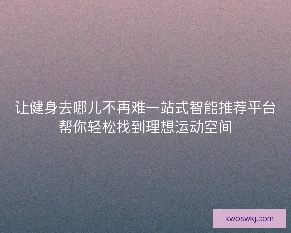 让健身去哪儿不再难一站式智能推荐平台帮你轻松找到理想运动空间