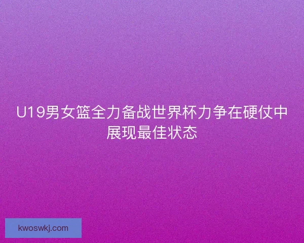 U19男女篮全力备战世界杯力争在硬仗中展现最佳状态